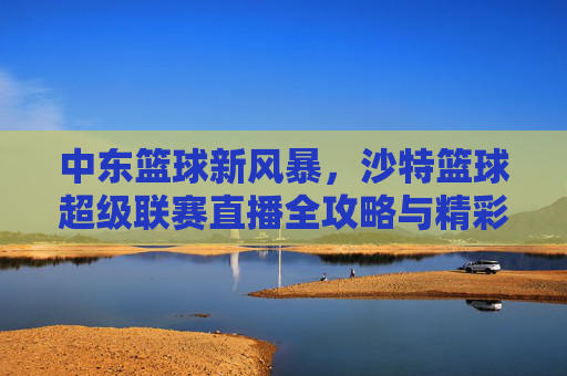 中东篮球新风暴，沙特篮球超级联赛直播全攻略与精彩前瞻
