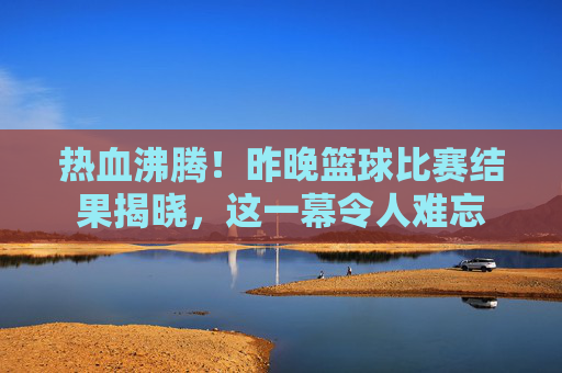 热血沸腾!昨晚篮球比赛结果揭晓,这一幕令人难忘