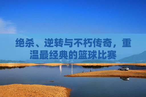绝杀、逆转与不朽传奇,重温最经典的篮球比赛