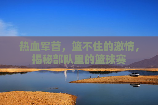 热血军营，篮不住的激情，揭秘部队里的篮球赛
