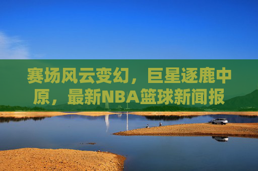 赛场风云变幻，巨星逐鹿中原，最新NBA篮球新闻报道速递