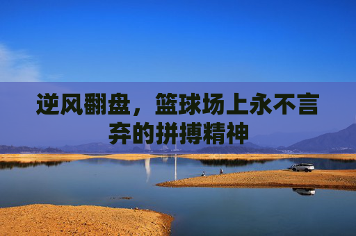 逆风翻盘,篮球场上永不言弃的拼搏精神