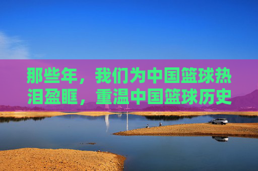 那些年，我们为中国篮球热泪盈眶，重温中国篮球历史上的经典比赛