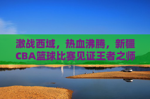 激战西域,热血沸腾,新疆CBA篮球比赛见证王者之师的崛起与荣耀