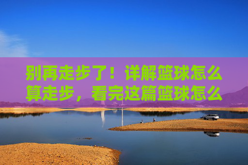 别再走步了！详解篮球怎么算走步，看完这篇篮球怎么算走步视频教程就懂了