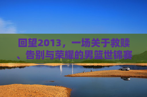 回望2013,一场关于救赎、告别与荣耀的男篮世锦赛