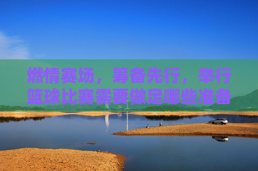 燃情赛场,筹备先行,举行篮球比赛需要做足哪些准备?