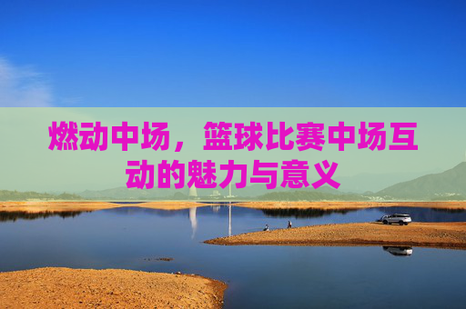 燃动中场,篮球比赛中场互动的魅力与意义