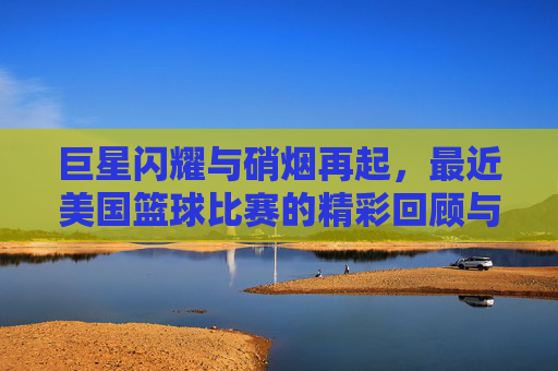 巨星闪耀与硝烟再起，最近美国篮球比赛的精彩回顾与深度剖析