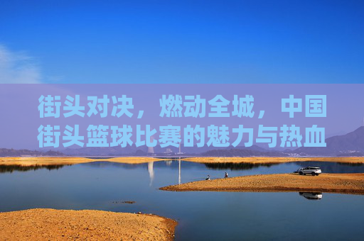 街头对决,燃动全城,中国街头篮球比赛的魅力与热血