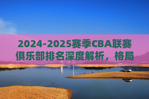 2024-2025赛季CBA联赛俱乐部排名深度解析，格局重塑与未来展望