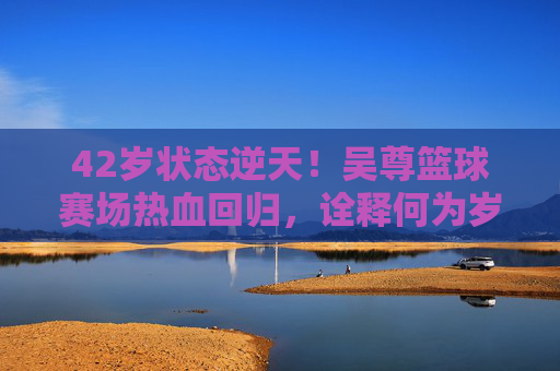 42岁状态逆天!吴尊篮球赛场热血回归,诠释何为岁月不败美少年