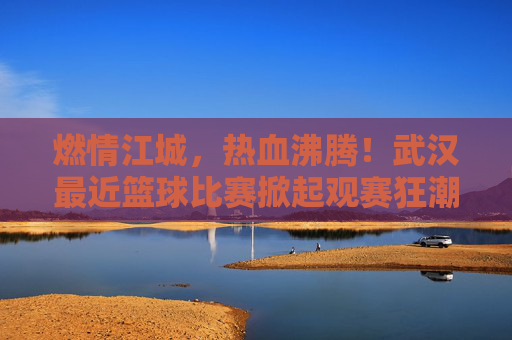燃情江城,热血沸腾!武汉最近篮球比赛掀起观赛狂潮