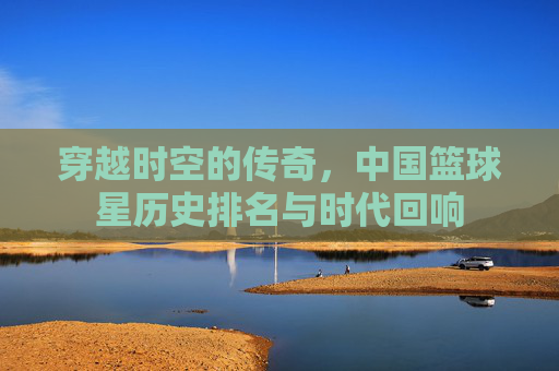 穿越时空的传奇,中国篮球星历史排名与时代回响
