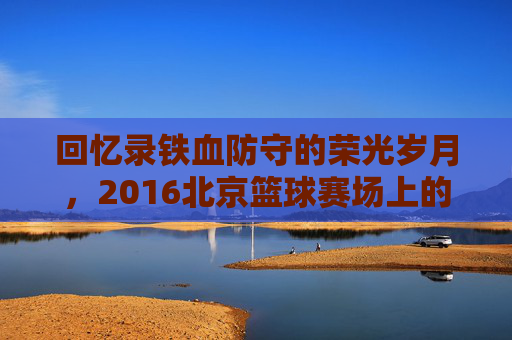 回忆录铁血防守的荣光岁月,2016北京篮球赛场上的热血记忆