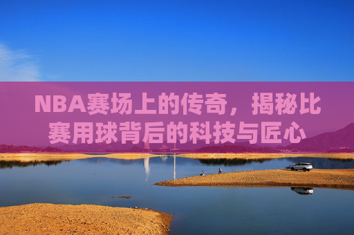 NBA赛场上的传奇,揭秘比赛用球背后的科技与匠心