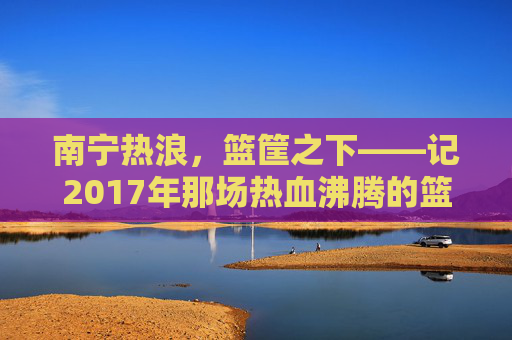 南宁热浪,篮筐之下——记2017年那场热血沸腾的篮球赛