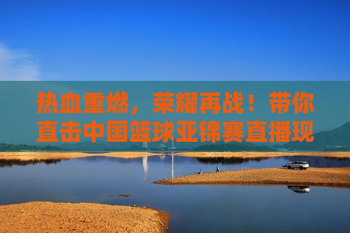 热血重燃,荣耀再战!带你直击中国篮球亚锦赛直播现场