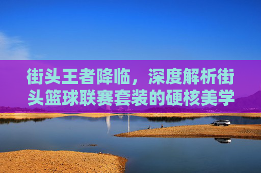 街头王者降临,深度解析街头篮球联赛套装的硬核美学与实战魅力