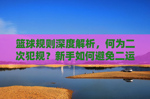 篮球规则深度解析，何为二次犯规？新手如何避免二运失误？