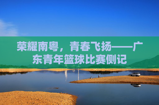 荣耀南粤，青春飞扬——广东青年篮球比赛侧记