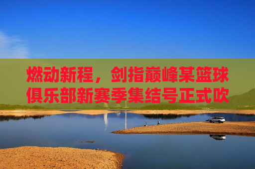 燃动新程，剑指巅峰某篮球俱乐部新赛季集结号正式吹响
