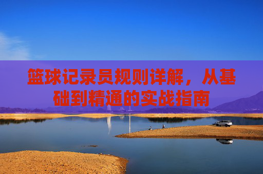 篮球记录员规则详解，从基础到精通的实战指南