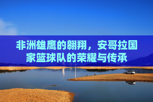 非洲雄鹰的翱翔，安哥拉国家篮球队的荣耀与传承