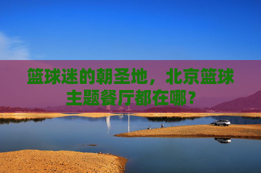 篮球迷的朝圣地，北京篮球主题餐厅都在哪？
