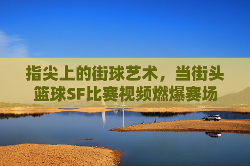 指尖上的街球艺术,当街头篮球SF比赛视频燃爆赛场