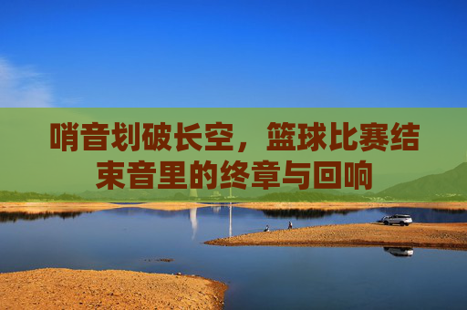 哨音划破长空,篮球比赛结束音里的终章与回响