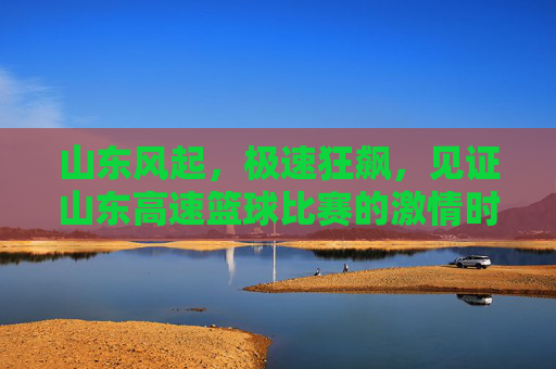 山东风起，极速狂飙，见证山东高速篮球比赛的激情时刻
