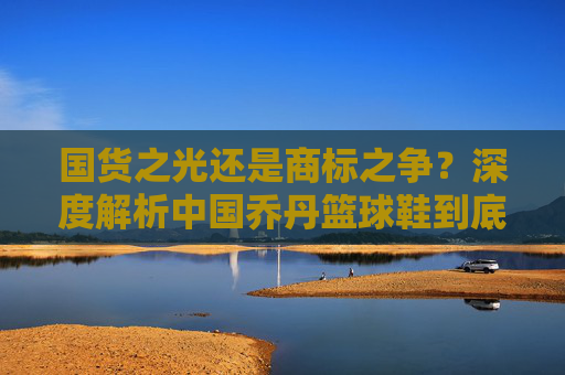 国货之光还是商标之争？深度解析中国乔丹篮球鞋到底好不好