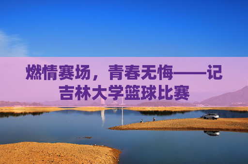 燃情赛场，青春无悔——记吉林大学篮球比赛