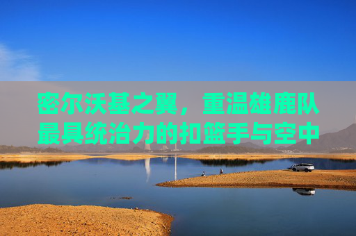 密尔沃基之翼,重温雄鹿队最具统治力的扣篮手与空中艺术