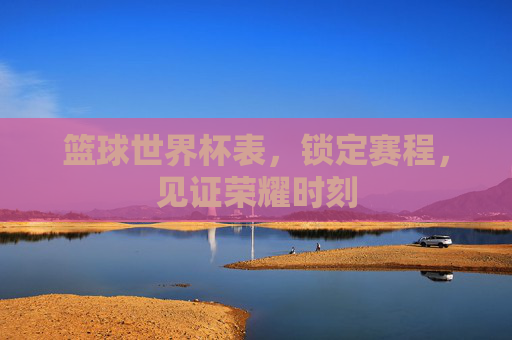 篮球世界杯表，锁定赛程，见证荣耀时刻