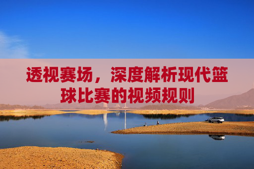 透视赛场，深度解析现代篮球比赛的视频规则