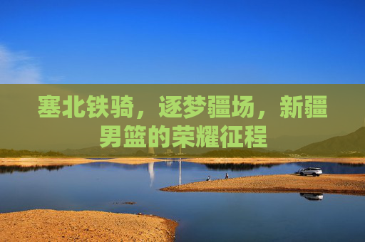 塞北铁骑,逐梦疆场,新疆男篮的荣耀征程