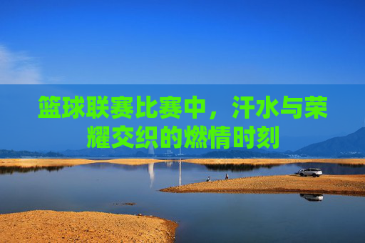 篮球联赛比赛中，汗水与荣耀交织的燃情时刻
