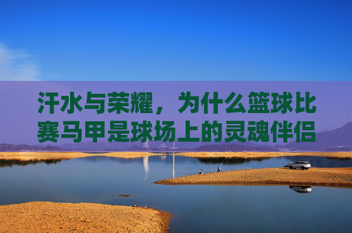 汗水与荣耀,为什么篮球比赛马甲是球场上的灵魂伴侣