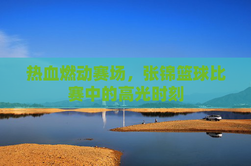 热血燃动赛场,张锦篮球比赛中的高光时刻