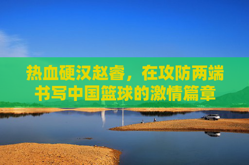 热血硬汉赵睿,在攻防两端书写中国篮球的激情篇章