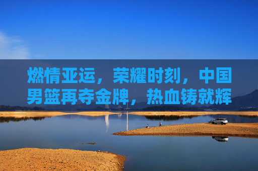 燃情亚运,荣耀时刻,中国男篮再夺金牌,热血铸就辉煌