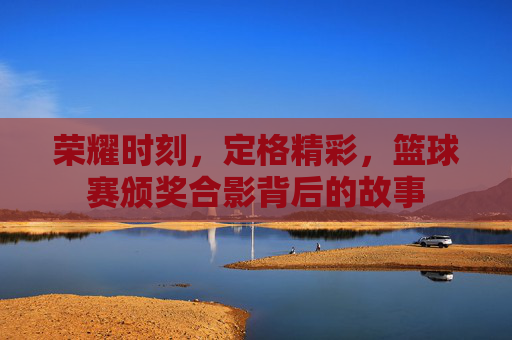 荣耀时刻,定格精彩,篮球赛颁奖合影背后的故事