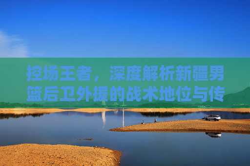 控场王者,深度解析新疆男篮后卫外援的战术地位与传奇之路
