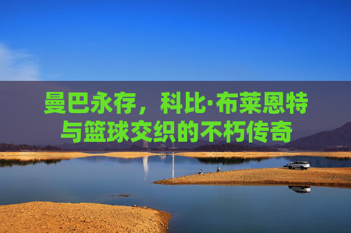曼巴永存,科比·布莱恩特与篮球交织的不朽传奇