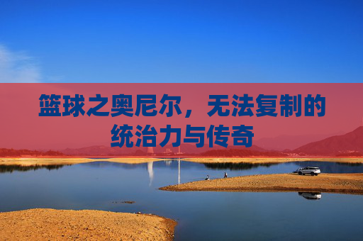 篮球之奥尼尔,无法复制的统治力与传奇
