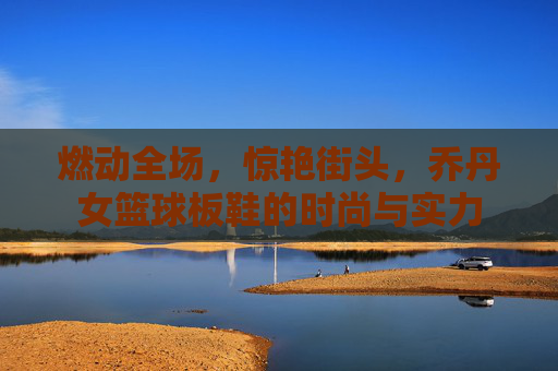 燃动全场,惊艳街头,乔丹女篮球板鞋的时尚与实力