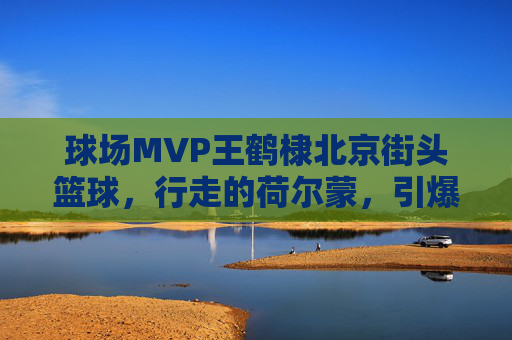 球场MVP王鹤棣北京街头篮球,行走的荷尔蒙,引爆京城球场