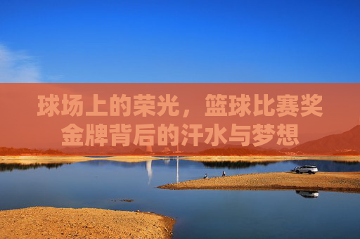 球场上的荣光,篮球比赛奖金牌背后的汗水与梦想